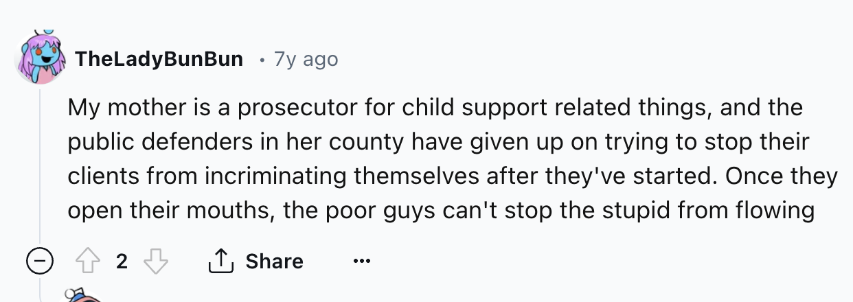number - TheLadyBunBun 7y ago My mother is a prosecutor for child support related things, and the public defenders in her county have given up on trying to stop their clients from incriminating themselves after they've started. Once they open their mouths